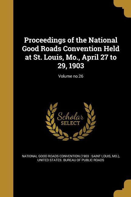 Proceedings of the National Good Roads Convention Held at St. Louis Mo. April 27 to 29 1903; Volume no.26