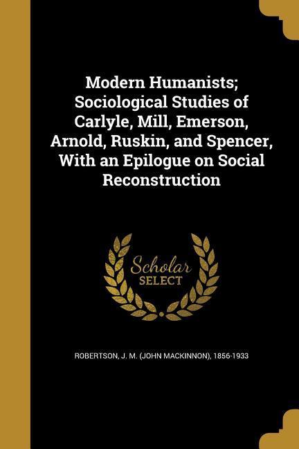 Modern Humanists; Sociological Studies of Carlyle Mill Emerson Arnold Ruskin and Spencer With an Epilogue on Social Reconstruction