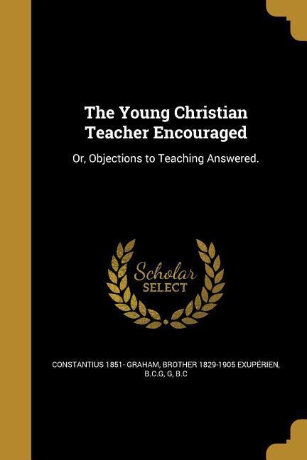 The Young Christian Teacher Encouraged: Or Objections to Teaching Answered.