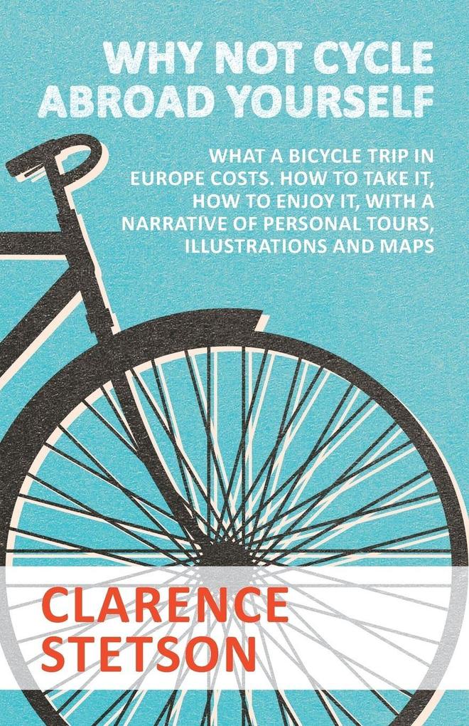 Why Not Cycle Abroad Yourself - What a Bicycle Trip in Europe Costs. How to Take it How to Enjoy it with a Narrative of Personal Tours Illustrations and Maps