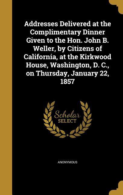 Addresses Delivered at the Complimentary Dinner Given to the Hon. John B. Weller by Citizens of California at the Kirkwood House Washington D. C. on Thursday January 22 1857