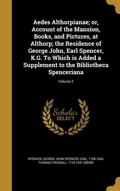 Aedes Althorpianae; or Account of the Mansion Books and Pictures at Althorp; the Residence of George John Earl Spencer K.G. To Which is Added a Supplement to the Bibliotheca Spenceriana; Volume 2
