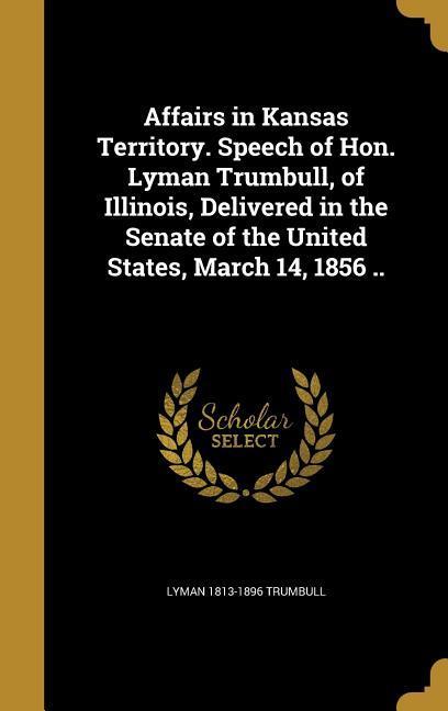 Affairs in Kansas Territory. Speech of Hon. Lyman Trumbull of Illinois Delivered in the Senate of the United States March 14 1856 ..