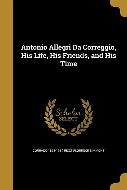 Antonio Allegri Da Correggio His Life His Friends and His Time