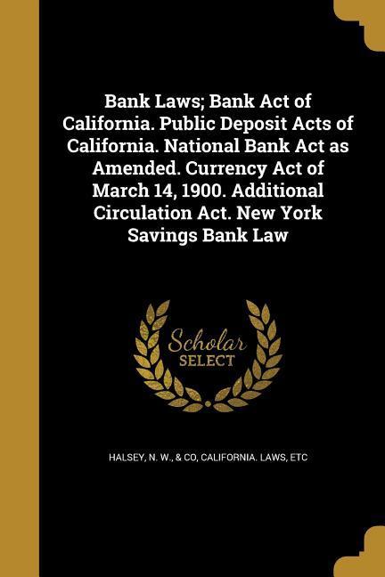Bank Laws; Bank Act of California. Public Deposit Acts of California. National Bank Act as Amended. Currency Act of March 14 1900. Additional Circulation Act. New York Savings Bank Law
