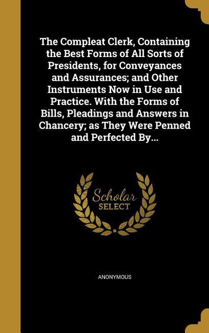 The Compleat Clerk Containing the Best Forms of All Sorts of Presidents for Conveyances and Assurances; and Other Instruments Now in Use and Practice. With the Forms of Bills Pleadings and Answers in Chancery; as They Were Penned and Perfected By...