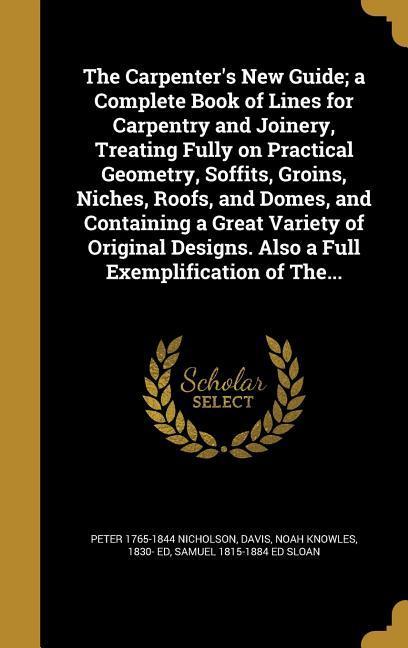 The Carpenter‘s New Guide; a Complete Book of Lines for Carpentry and Joinery Treating Fully on Practical Geometry Soffits Groins Niches Roofs and Domes and Containing a Great Variety of Original s. Also a Full Exemplification of The...