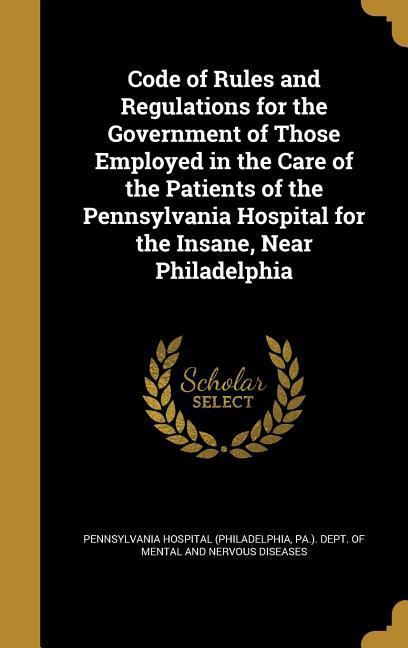 Code of Rules and Regulations for the Government of Those Employed in the Care of the Patients of the Pennsylvania Hospital for the Insane Near Philadelphia