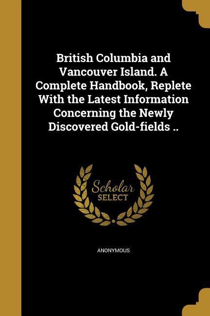 British Columbia and Vancouver Island. A Complete Handbook Replete With the Latest Information Concerning the Newly Discovered Gold-fields ..