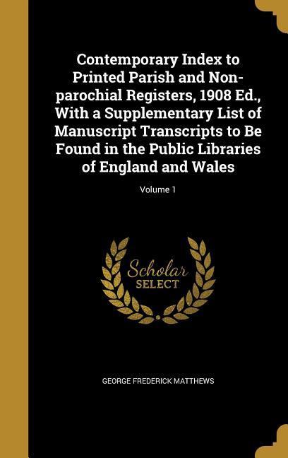 Contemporary Index to Printed Parish and Non-parochial Registers 1908 Ed. With a Supplementary List of Manuscript Transcripts to Be Found in the Public Libraries of England and Wales; Volume 1