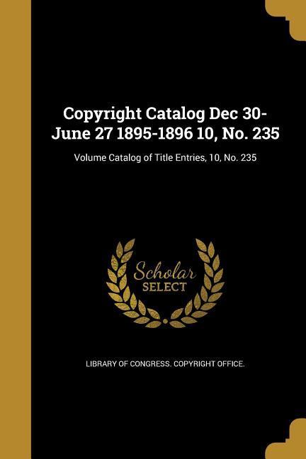 Copyright Catalog Dec 30-June 27 1895-1896 10 No. 235; Volume Catalog of Title Entries 10 No. 235