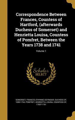 Correspondence Between Frances Countess of Hartford (afterwards Duchess of Somerset) and Henrietta Louisa Countess of Pomfret Between the Years 1738 and 1741; Volume 1