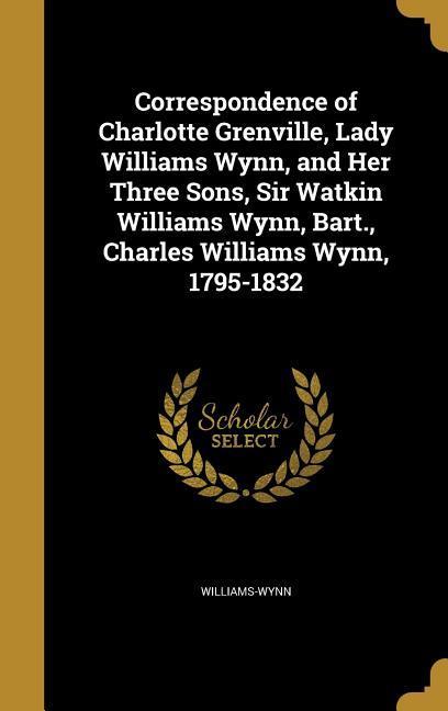Correspondence of Charlotte Grenville Lady Williams Wynn and Her Three Sons Sir Watkin Williams Wynn Bart. Charles Williams Wynn 1795-1832