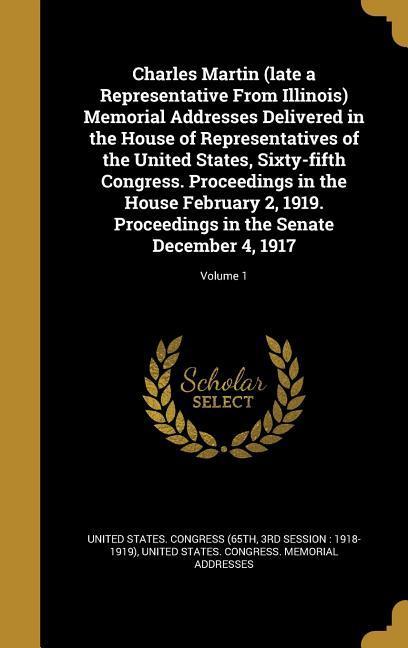 Charles Martin (late a Representative From Illinois) Memorial Addresses Delivered in the House of Representatives of the United States Sixty-fifth Congress. Proceedings in the House February 2 1919. Proceedings in the Senate December 4 1917; Volume 1