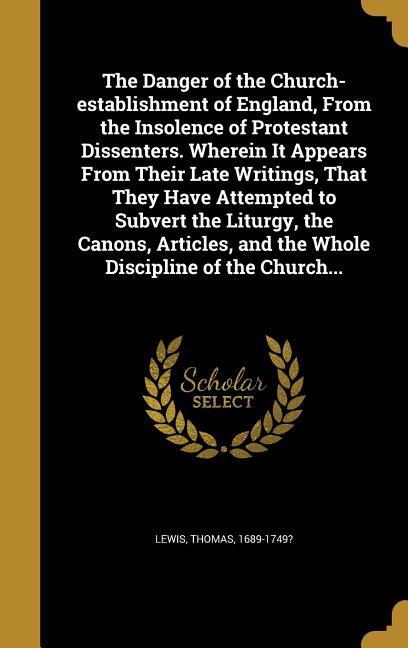 The Danger of the Church-establishment of England From the Insolence of Protestant Dissenters. Wherein It Appears From Their Late Writings That They Have Attempted to Subvert the Liturgy the Canons Articles and the Whole Discipline of the Church...