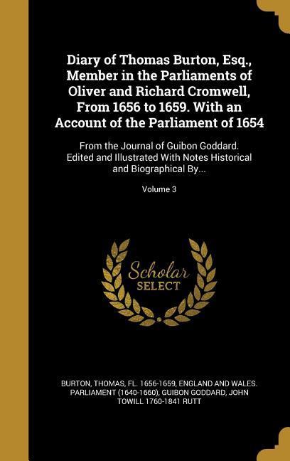 Diary of Thomas Burton Esq. Member in the Parliaments of Oliver and Richard Cromwell From 1656 to 1659. With an Account of the Parliament of 1654: