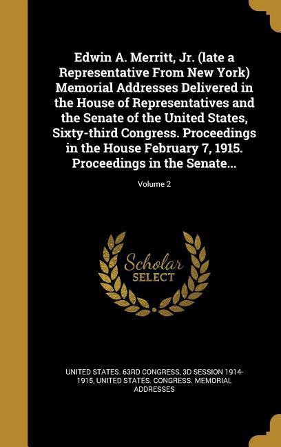 Edwin A. Merritt Jr. (late a Representative From New York) Memorial Addresses Delivered in the House of Representatives and the Senate of the United States Sixty-third Congress. Proceedings in the House February 7 1915. Proceedings in the Senate...; Vol