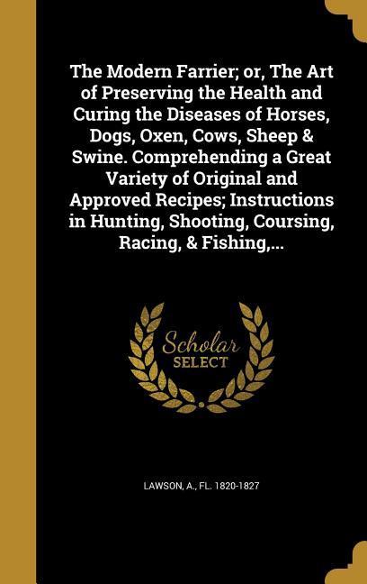 The Modern Farrier; or The Art of Preserving the Health and Curing the Diseases of Horses Dogs Oxen Cows Sheep & Swine. Comprehending a Great Variety of Original and Approved Recipes; Instructions in Hunting Shooting Coursing Racing & Fishing ...