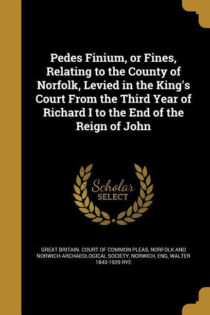Pedes Finium or Fines Relating to the County of Norfolk Levied in the King‘s Court From the Third Year of Richard I to the End of the Reign of John