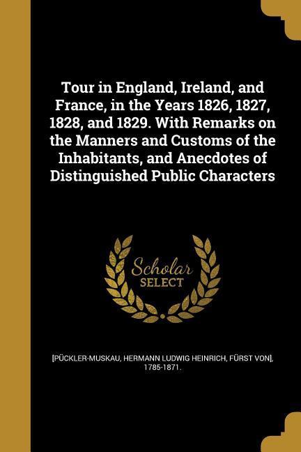 Tour in England Ireland and France in the Years 1826 1827 1828 and 1829. With Remarks on the Manners and Customs of the Inhabitants and Anecdotes of Distinguished Public Characters