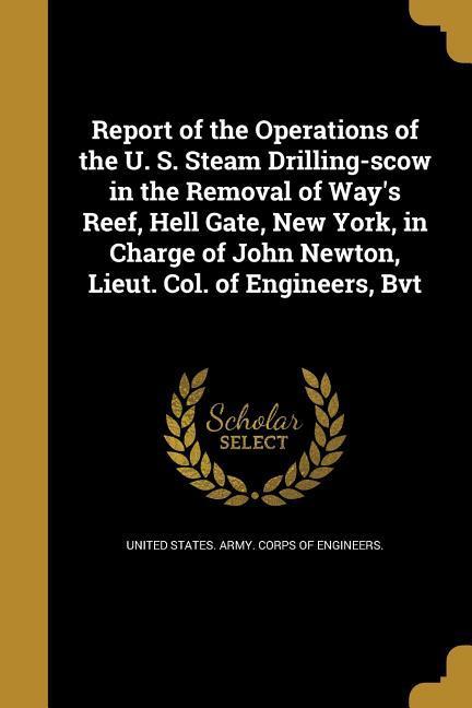 Report of the Operations of the U. S. Steam Drilling-scow in the Removal of Way‘s Reef Hell Gate New York in Charge of John Newton Lieut. Col. of Engineers Bvt