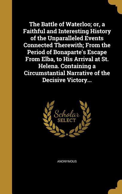The Battle of Waterloo; or a Faithful and Interesting History of the Unparalleled Events Connected Therewith; From the Period of Bonaparte‘s Escape From Elba to His Arrival at St. Helena. Containing a Circumstantial Narrative of the Decisive Victory...