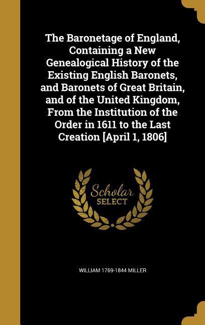 The Baronetage of England Containing a New Genealogical History of the Existing English Baronets and Baronets of Great Britain and of the United Kingdom From the Institution of the Order in 1611 to the Last Creation [April 1 1806]