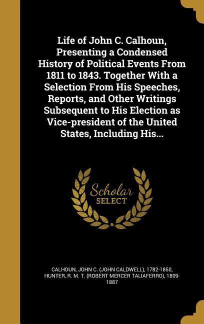 Life of John C. Calhoun Presenting a Condensed History of Political Events From 1811 to 1843. Together With a Selection From His Speeches Reports and Other Writings Subsequent to His Election as Vice-president of the United States Including His...