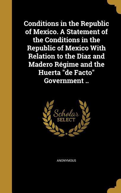 Conditions in the Republic of Mexico. A Statement of the Conditions in the Republic of Mexico With Relation to the Diaz and Madero Régime and the Huerta de Facto Government ..