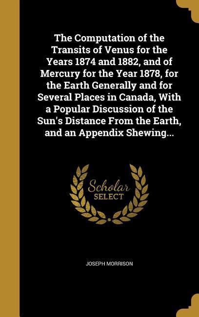 The Computation of the Transits of Venus for the Years 1874 and 1882 and of Mercury for the Year 1878 for the Earth Generally and for Several Places in Canada With a Popular Discussion of the Sun‘s Distance From the Earth and an Appendix Shewing...