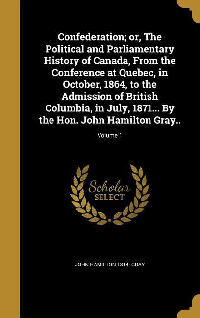 Confederation; or The Political and Parliamentary History of Canada From the Conference at Quebec in October 1864 to the Admission of British Columbia in July 1871... By the Hon. John Hamilton Gray..; Volume 1