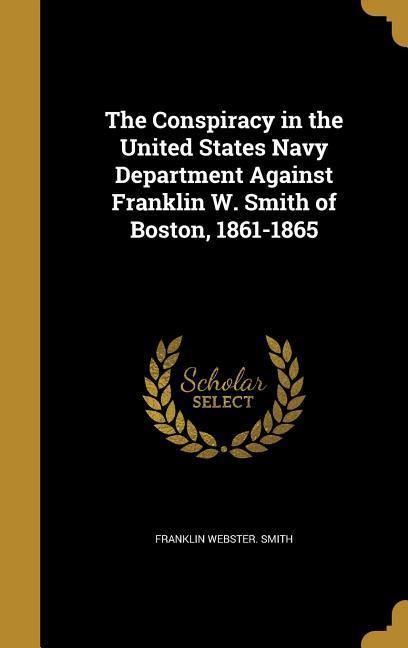 The Conspiracy in the United States Navy Department Against Franklin W. Smith of Boston 1861-1865