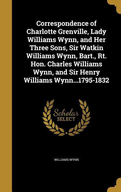 Correspondence of Charlotte Grenville Lady Williams Wynn and Her Three Sons Sir Watkin Williams Wynn Bart. Rt. Hon. Charles Williams Wynn and Sir Henry Williams Wynn...1795-1832
