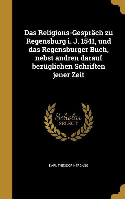 Das Religions-Gespräch zu Regensburg i. J. 1541 und das Regensburger Buch nebst andren darauf bezüglichen Schriften jener Zeit