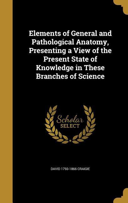 Elements of General and Pathological Anatomy Presenting a View of the Present State of Knowledge in These Branches of Science