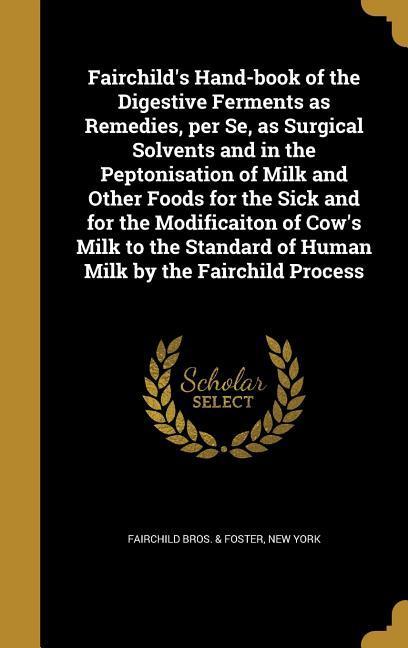 Fairchild‘s Hand-book of the Digestive Ferments as Remedies per Se as Surgical Solvents and in the Peptonisation of Milk and Other Foods for the Sick and for the Modificaiton of Cow‘s Milk to the Standard of Human Milk by the Fairchild Process