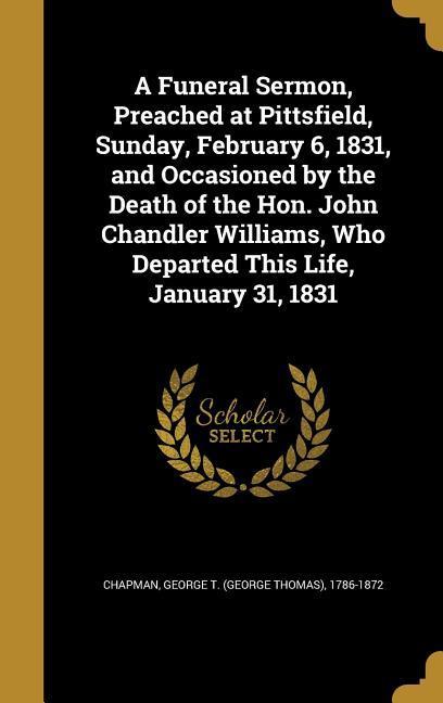 A Funeral Sermon Preached at Pittsfield Sunday February 6 1831 and Occasioned by the Death of the Hon. John Chandler Williams Who Departed This Life January 31 1831