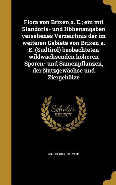 Flora von Brixen a. E.; ein mit Standorts- und Höhenangaben versehenes Verzeichnis der im weiteren Gebiete von Brixen a. E. (Südtirol) beobachteten wildwachsenden höheren Sporen- und Samenpflanzen der Nutzgewächse und Ziergehölze