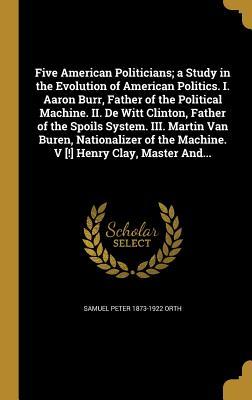 Five American Politicians; a Study in the Evolution of American Politics. I. Aaron Burr Father of the Political Machine. II. De Witt Clinton Father of the Spoils System. III. Martin Van Buren Nationalizer of the Machine. V [!] Henry Clay Master And...