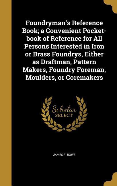 Foundryman‘s Reference Book; a Convenient Pocket-book of Reference for All Persons Interested in Iron or Brass Foundrys Either as Draftman Pattern Makers Foundry Foreman Moulders or Coremakers