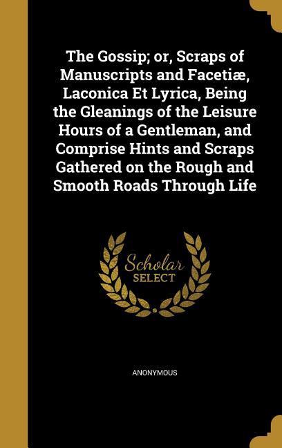 The Gossip; or Scraps of Manuscripts and Facetiæ Laconica Et Lyrica Being the Gleanings of the Leisure Hours of a Gentleman and Comprise Hints and Scraps Gathered on the Rough and Smooth Roads Through Life