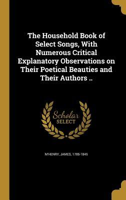 The Household Book of Select Songs With Numerous Critical Explanatory Observations on Their Poetical Beauties and Their Authors ..