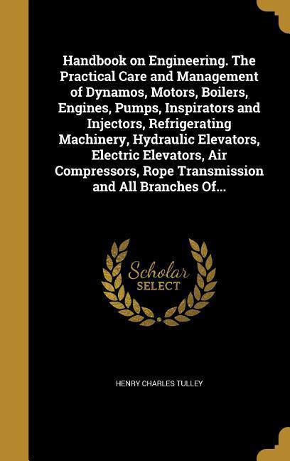 Handbook on Engineering. The Practical Care and Management of Dynamos Motors Boilers Engines Pumps Inspirators and Injectors Refrigerating Machinery Hydraulic Elevators Electric Elevators Air Compressors Rope Transmission and All Branches Of...