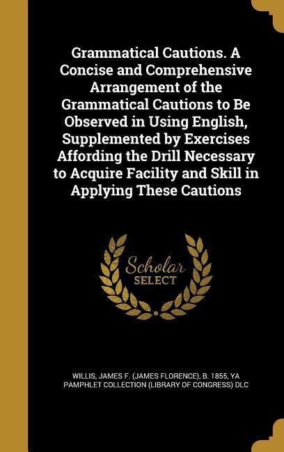 Grammatical Cautions. A Concise and Comprehensive Arrangement of the Grammatical Cautions to Be Observed in Using English Supplemented by Exercises Affording the Drill Necessary to Acquire Facility and Skill in Applying These Cautions