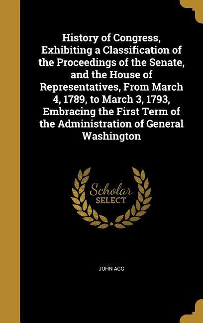 History of Congress Exhibiting a Classification of the Proceedings of the Senate and the House of Representatives From March 4 1789 to March 3 1793 Embracing the First Term of the Administration of General Washington