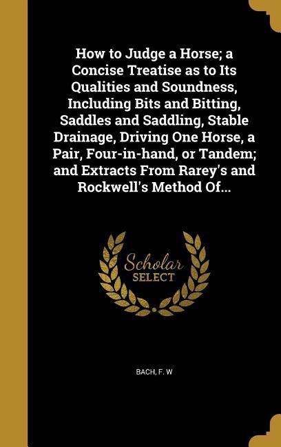 How to Judge a Horse; a Concise Treatise as to Its Qualities and Soundness Including Bits and Bitting Saddles and Saddling Stable Drainage Driving One Horse a Pair Four-in-hand or Tandem; and Extracts From Rarey‘s and Rockwell‘s Method Of...