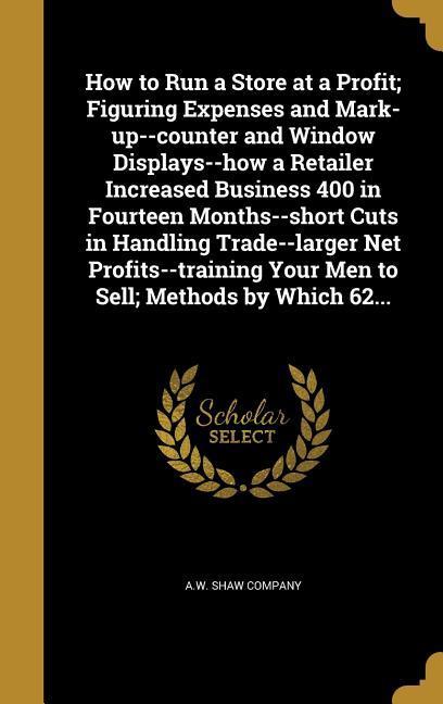 How to Run a Store at a Profit; Figuring Expenses and Mark-up--counter and Window Displays--how a Retailer Increased Business 400 in Fourteen Months--short Cuts in Handling Trade--larger Net Profits--training Your Men to Sell; Methods by Which 62...