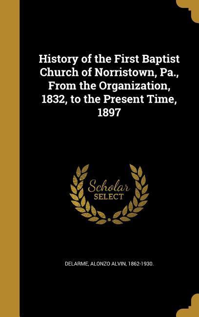 History of the First Baptist Church of Norristown Pa. From the Organization 1832 to the Present Time 1897
