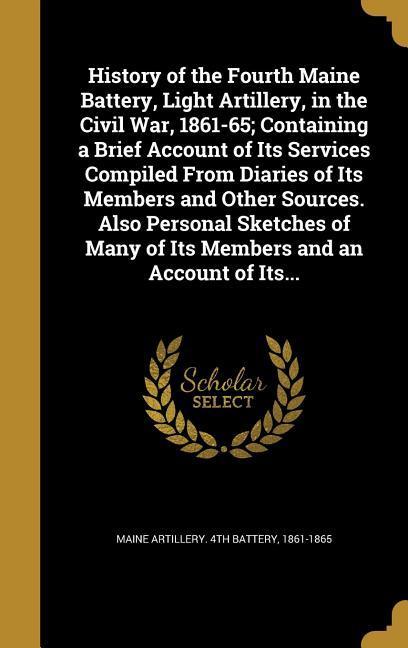 History of the Fourth Maine Battery Light Artillery in the Civil War 1861-65; Containing a Brief Account of Its Services Compiled From Diaries of Its Members and Other Sources. Also Personal Sketches of Many of Its Members and an Account of Its...