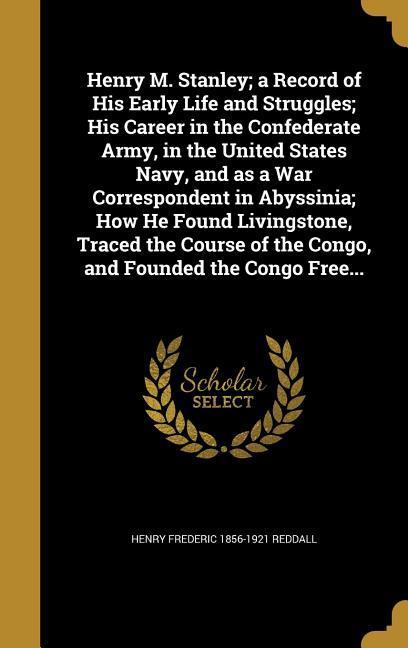 Henry M. Stanley; a Record of His Early Life and Struggles; His Career in the Confederate Army in the United States Navy and as a War Correspondent in Abyssinia; How He Found Livingstone Traced the Course of the Congo and Founded the Congo Free...